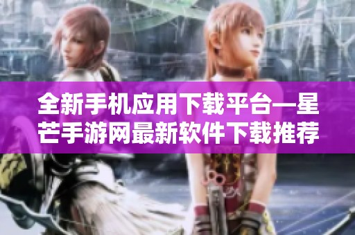 全新手机应用下载平台—星芒手游网最新软件下载推荐