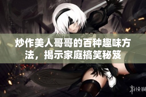 炒作美人哥哥的百种趣味方法，揭示家庭搞笑秘笈
