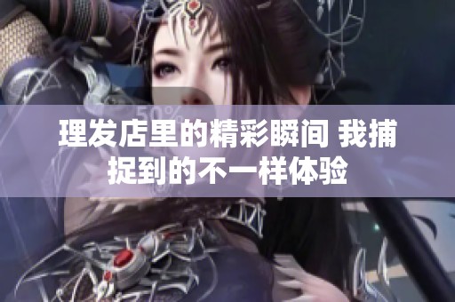 理发店里的精彩瞬间 我捕捉到的不一样体验