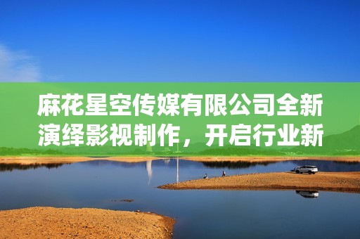 麻花星空传媒有限公司全新演绎影视制作，开启行业新篇章