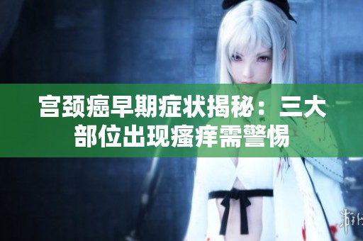 宫颈癌早期症状揭秘：三大部位出现瘙痒需警惕