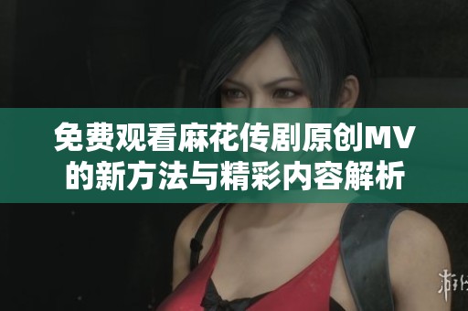 免费观看麻花传剧原创MV的新方法与精彩内容解析