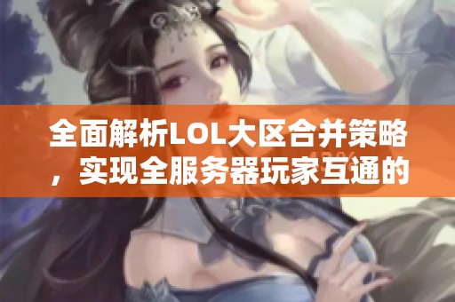 全面解析LOL大区合并策略，实现全服务器玩家互通的完美指南
