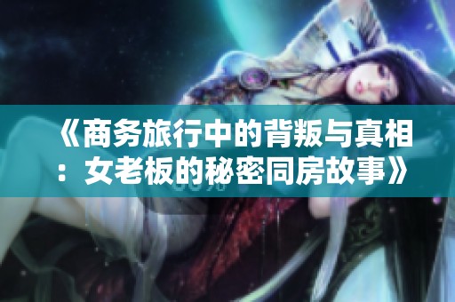 《商务旅行中的背叛与真相：女老板的秘密同房故事》