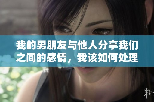 我的男朋友与他人分享我们之间的感情，我该如何处理