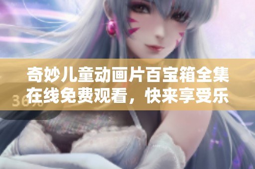 奇妙儿童动画片百宝箱全集在线免费观看，快来享受乐趣！
