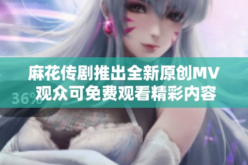 麻花传剧推出全新原创MV 观众可免费观看精彩内容