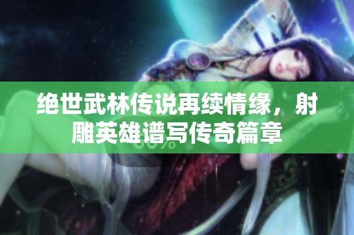 绝世武林传说再续情缘，射雕英雄谱写传奇篇章