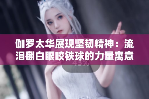 伽罗太华展现坚韧精神：流泪翻白眼咬铁球的力量寓意