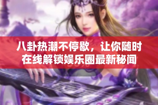 八卦热潮不停歇，让你随时在线解锁娱乐圈最新秘闻