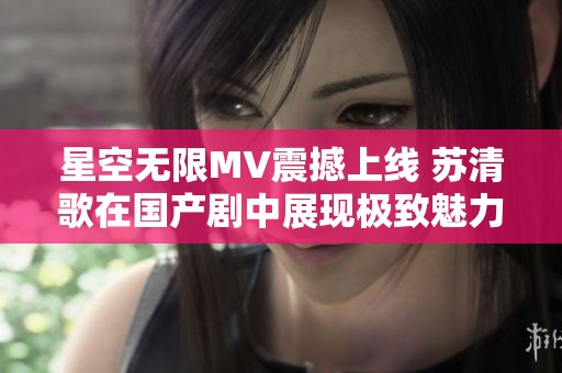 星空无限MV震撼上线 苏清歌在国产剧中展现极致魅力