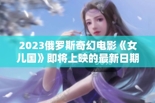 2023俄罗斯奇幻电影《女儿国》即将上映的最新日期揭秘