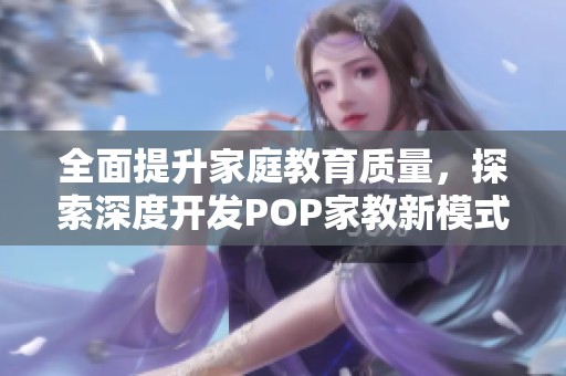 全面提升家庭教育质量，探索深度开发POP家教新模式
