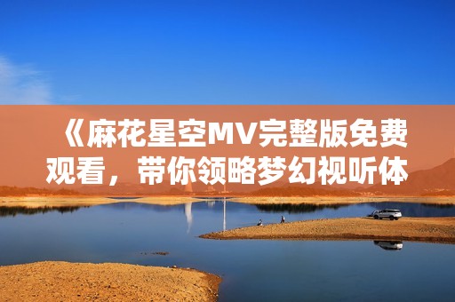 《麻花星空MV完整版免费观看，带你领略梦幻视听体验》