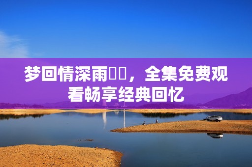梦回情深雨濛濛，全集免费观看畅享经典回忆