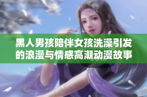 黑人男孩陪伴女孩洗澡引发的浪漫与情感高潮动漫故事