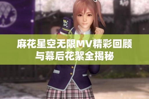 麻花星空无限MV精彩回顾与幕后花絮全揭秘