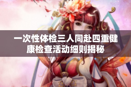 一次性体检三人同赴四重健康检查活动细则揭秘