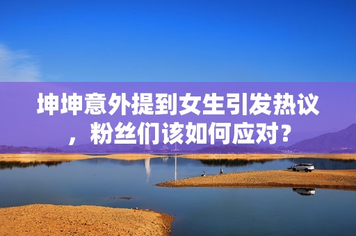坤坤意外提到女生引发热议，粉丝们该如何应对？
