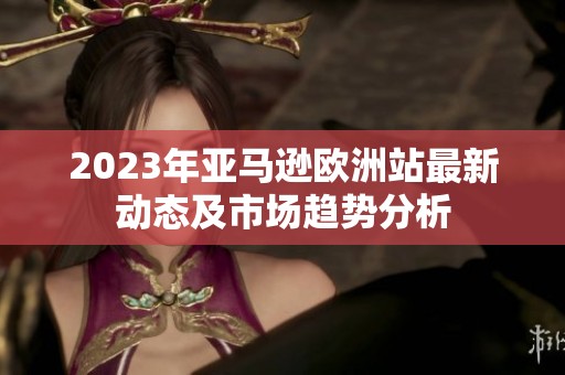 2023年亚马逊欧洲站最新动态及市场趋势分析