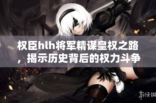 权臣hlh将军精谋皇权之路，揭示历史背后的权力斗争