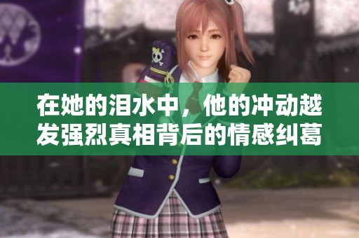 在她的泪水中，他的冲动越发强烈真相背后的情感纠葛