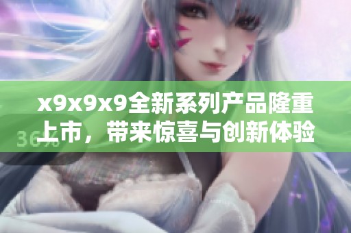x9x9x9全新系列产品隆重上市，带来惊喜与创新体验