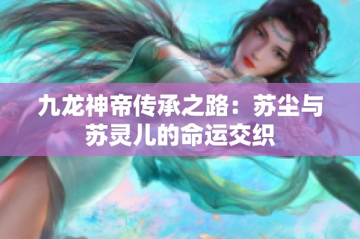 九龙神帝传承之路：苏尘与苏灵儿的命运交织