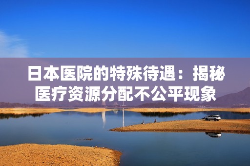 日本医院的特殊待遇：揭秘医疗资源分配不公平现象