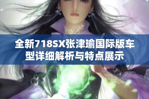 全新718SX张津瑜国际版车型详细解析与特点展示