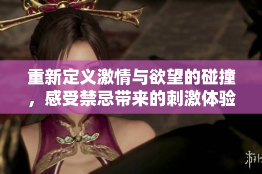 重新定义激情与欲望的碰撞，感受禁忌带来的刺激体验