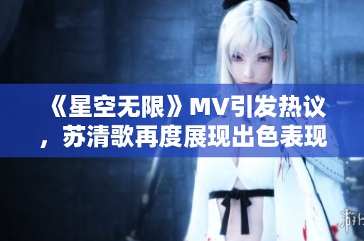 《星空无限》MV引发热议，苏清歌再度展现出色表现