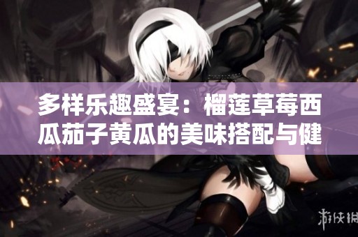 多样乐趣盛宴：榴莲草莓西瓜茄子黄瓜的美味搭配与健康享受