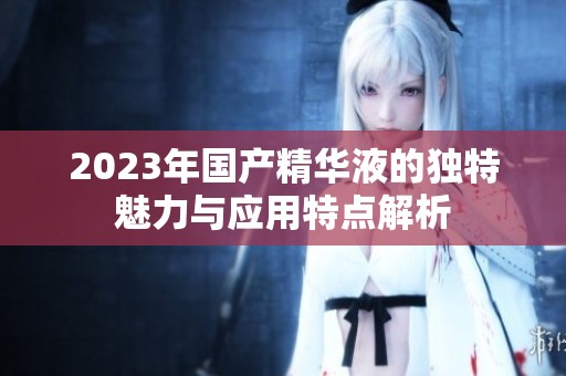 2023年国产精华液的独特魅力与应用特点解析