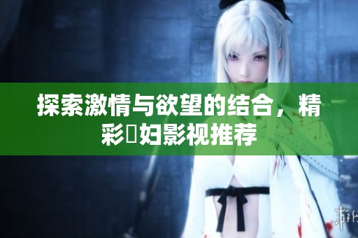 探索激情与欲望的结合，精彩婬妇影视推荐