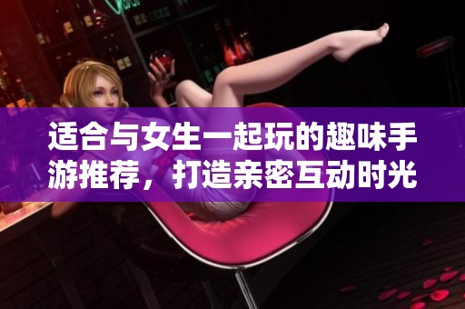 适合与女生一起玩的趣味手游推荐，打造亲密互动时光