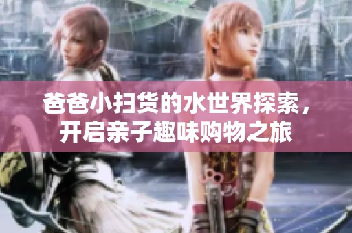 爸爸小扫货的水世界探索，开启亲子趣味购物之旅