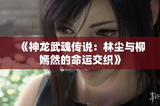 《神龙武魂传说：林尘与柳嫣然的命运交织》