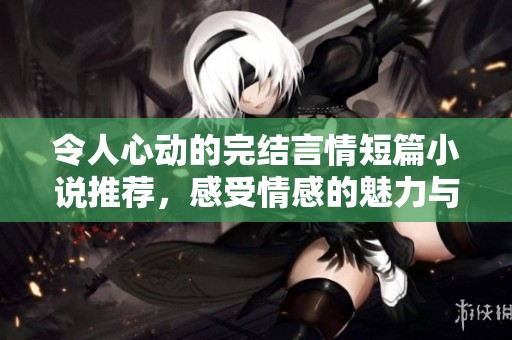 令人心动的完结言情短篇小说推荐，感受情感的魅力与温暖