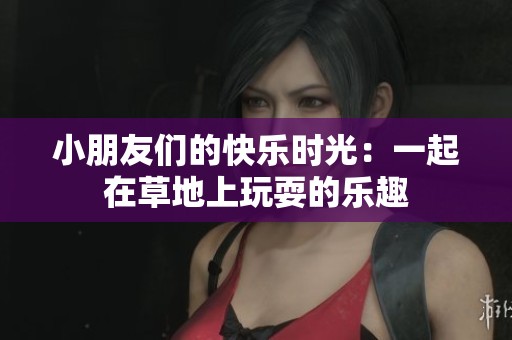 小朋友们的快乐时光：一起在草地上玩耍的乐趣