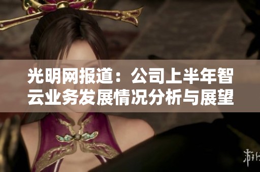 光明网报道：公司上半年智云业务发展情况分析与展望