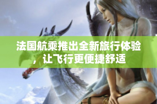法国航乘推出全新旅行体验，让飞行更便捷舒适