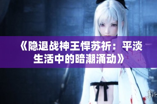 《隐退战神王悍苏祈：平淡生活中的暗潮涌动》