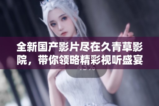 全新国产影片尽在久青草影院，带你领略精彩视听盛宴