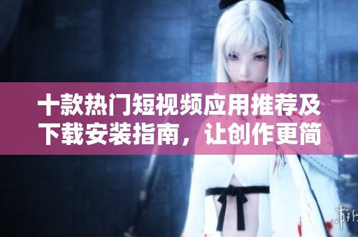 十款热门短视频应用推荐及下载安装指南，让创作更简单