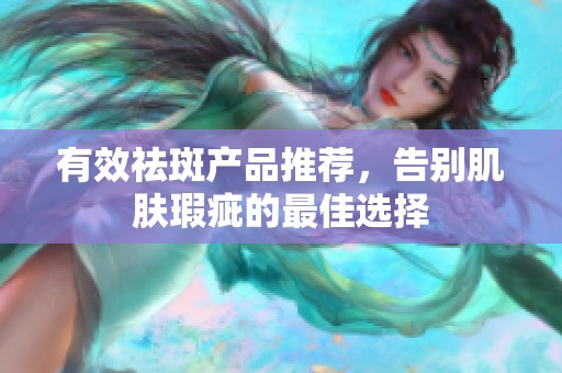 有效祛斑产品推荐，告别肌肤瑕疵的最佳选择