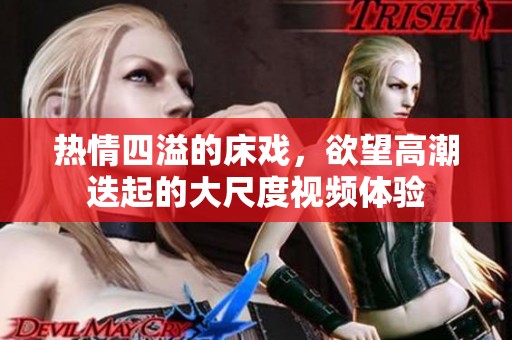 热情四溢的床戏，欲望高潮迭起的大尺度视频体验