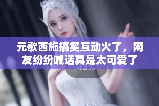 元歌西施搞笑互动火了，网友纷纷喊话真是太可爱了