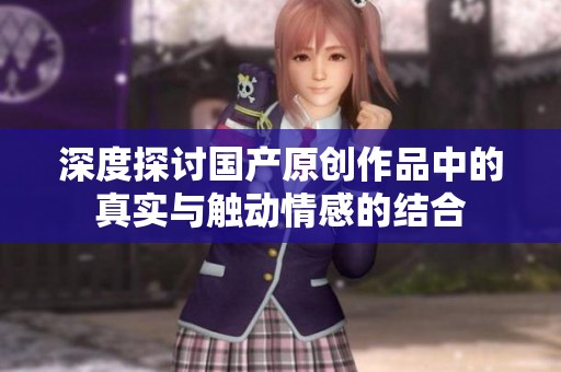 深度探讨国产原创作品中的真实与触动情感的结合