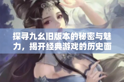 探寻九幺旧版本的秘密与魅力，揭开经典游戏的历史面纱